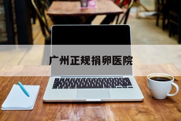 2025年最新广州正规捐卵医院推荐(今日分享广州最出名的生殖医院)